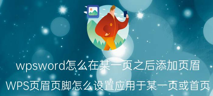 wpsword怎么在某一页之后添加页眉 WPS页眉页脚怎么设置应用于某一页或首页？